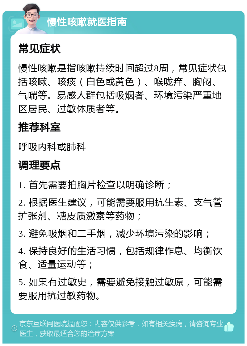 慢性咳嗽就医指南 常见症状 慢性咳嗽是指咳嗽持续时间超过8周，常见症状包括咳嗽、咳痰（白色或黄色）、喉咙痒、胸闷、气喘等。易感人群包括吸烟者、环境污染严重地区居民、过敏体质者等。 推荐科室 呼吸内科或肺科 调理要点 1. 首先需要拍胸片检查以明确诊断； 2. 根据医生建议，可能需要服用抗生素、支气管扩张剂、糖皮质激素等药物； 3. 避免吸烟和二手烟，减少环境污染的影响； 4. 保持良好的生活习惯，包括规律作息、均衡饮食、适量运动等； 5. 如果有过敏史，需要避免接触过敏原，可能需要服用抗过敏药物。