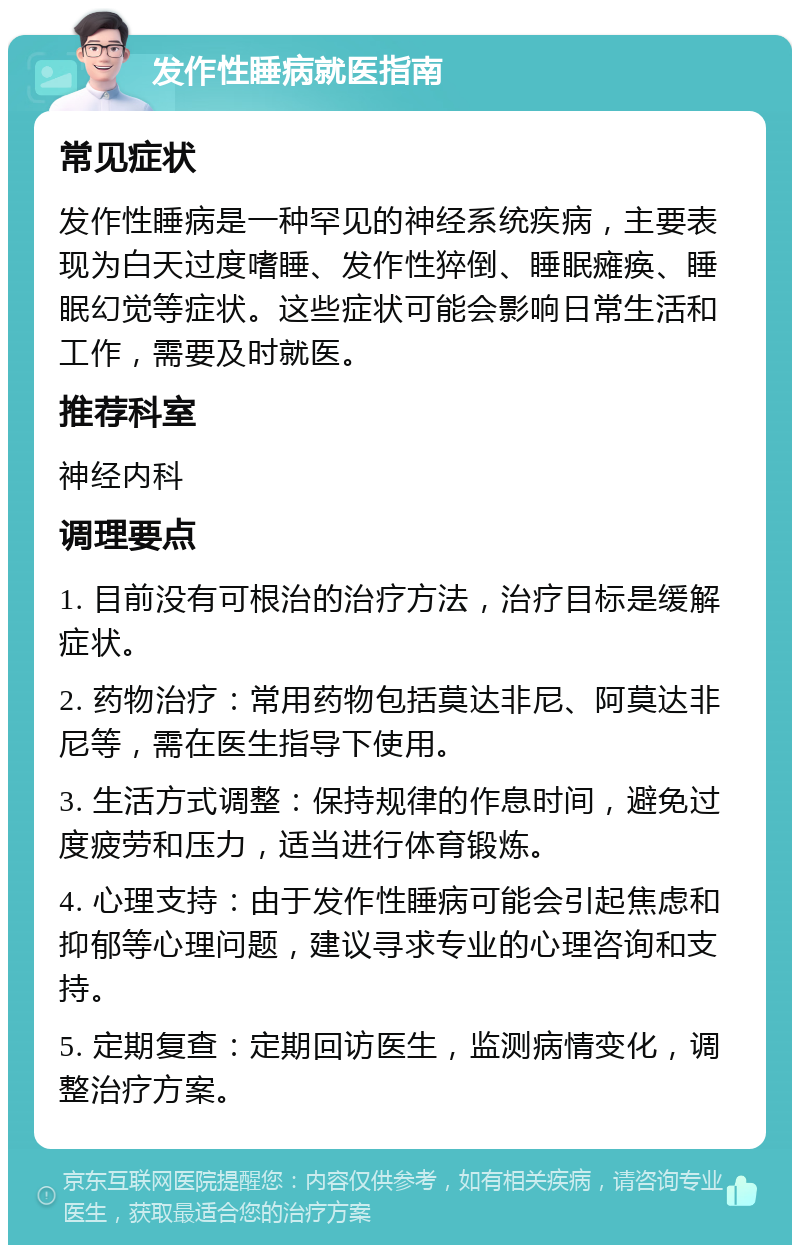 发作性睡病就医指南 常见症状 发作性睡病是一种罕见的神经系统疾病，主要表现为白天过度嗜睡、发作性猝倒、睡眠瘫痪、睡眠幻觉等症状。这些症状可能会影响日常生活和工作，需要及时就医。 推荐科室 神经内科 调理要点 1. 目前没有可根治的治疗方法，治疗目标是缓解症状。 2. 药物治疗：常用药物包括莫达非尼、阿莫达非尼等，需在医生指导下使用。 3. 生活方式调整：保持规律的作息时间，避免过度疲劳和压力，适当进行体育锻炼。 4. 心理支持：由于发作性睡病可能会引起焦虑和抑郁等心理问题，建议寻求专业的心理咨询和支持。 5. 定期复查：定期回访医生，监测病情变化，调整治疗方案。