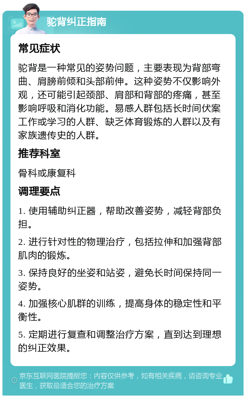 驼背纠正指南 常见症状 驼背是一种常见的姿势问题，主要表现为背部弯曲、肩膀前倾和头部前伸。这种姿势不仅影响外观，还可能引起颈部、肩部和背部的疼痛，甚至影响呼吸和消化功能。易感人群包括长时间伏案工作或学习的人群、缺乏体育锻炼的人群以及有家族遗传史的人群。 推荐科室 骨科或康复科 调理要点 1. 使用辅助纠正器，帮助改善姿势，减轻背部负担。 2. 进行针对性的物理治疗，包括拉伸和加强背部肌肉的锻炼。 3. 保持良好的坐姿和站姿，避免长时间保持同一姿势。 4. 加强核心肌群的训练，提高身体的稳定性和平衡性。 5. 定期进行复查和调整治疗方案，直到达到理想的纠正效果。