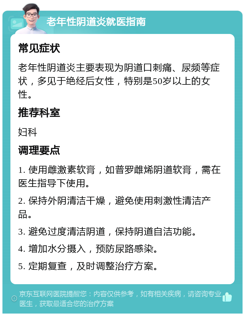 老年性阴道炎就医指南 常见症状 老年性阴道炎主要表现为阴道口刺痛、尿频等症状，多见于绝经后女性，特别是50岁以上的女性。 推荐科室 妇科 调理要点 1. 使用雌激素软膏，如普罗雌烯阴道软膏，需在医生指导下使用。 2. 保持外阴清洁干燥，避免使用刺激性清洁产品。 3. 避免过度清洁阴道，保持阴道自洁功能。 4. 增加水分摄入，预防尿路感染。 5. 定期复查，及时调整治疗方案。