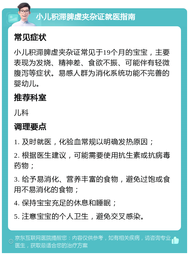 小儿积滞脾虚夹杂证就医指南 常见症状 小儿积滞脾虚夹杂证常见于19个月的宝宝，主要表现为发烧、精神差、食欲不振、可能伴有轻微腹泻等症状。易感人群为消化系统功能不完善的婴幼儿。 推荐科室 儿科 调理要点 1. 及时就医，化验血常规以明确发热原因； 2. 根据医生建议，可能需要使用抗生素或抗病毒药物； 3. 给予易消化、营养丰富的食物，避免过饱或食用不易消化的食物； 4. 保持宝宝充足的休息和睡眠； 5. 注意宝宝的个人卫生，避免交叉感染。