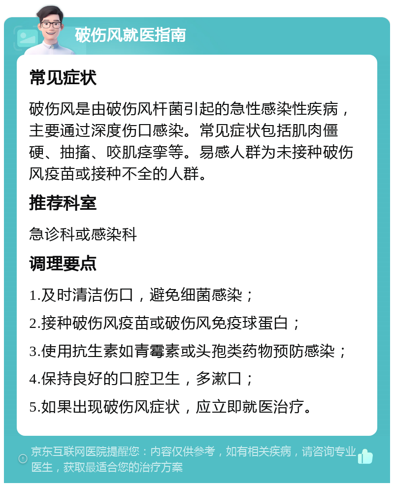 破伤风就医指南 常见症状 破伤风是由破伤风杆菌引起的急性感染性疾病，主要通过深度伤口感染。常见症状包括肌肉僵硬、抽搐、咬肌痉挛等。易感人群为未接种破伤风疫苗或接种不全的人群。 推荐科室 急诊科或感染科 调理要点 1.及时清洁伤口，避免细菌感染； 2.接种破伤风疫苗或破伤风免疫球蛋白； 3.使用抗生素如青霉素或头孢类药物预防感染； 4.保持良好的口腔卫生，多漱口； 5.如果出现破伤风症状，应立即就医治疗。