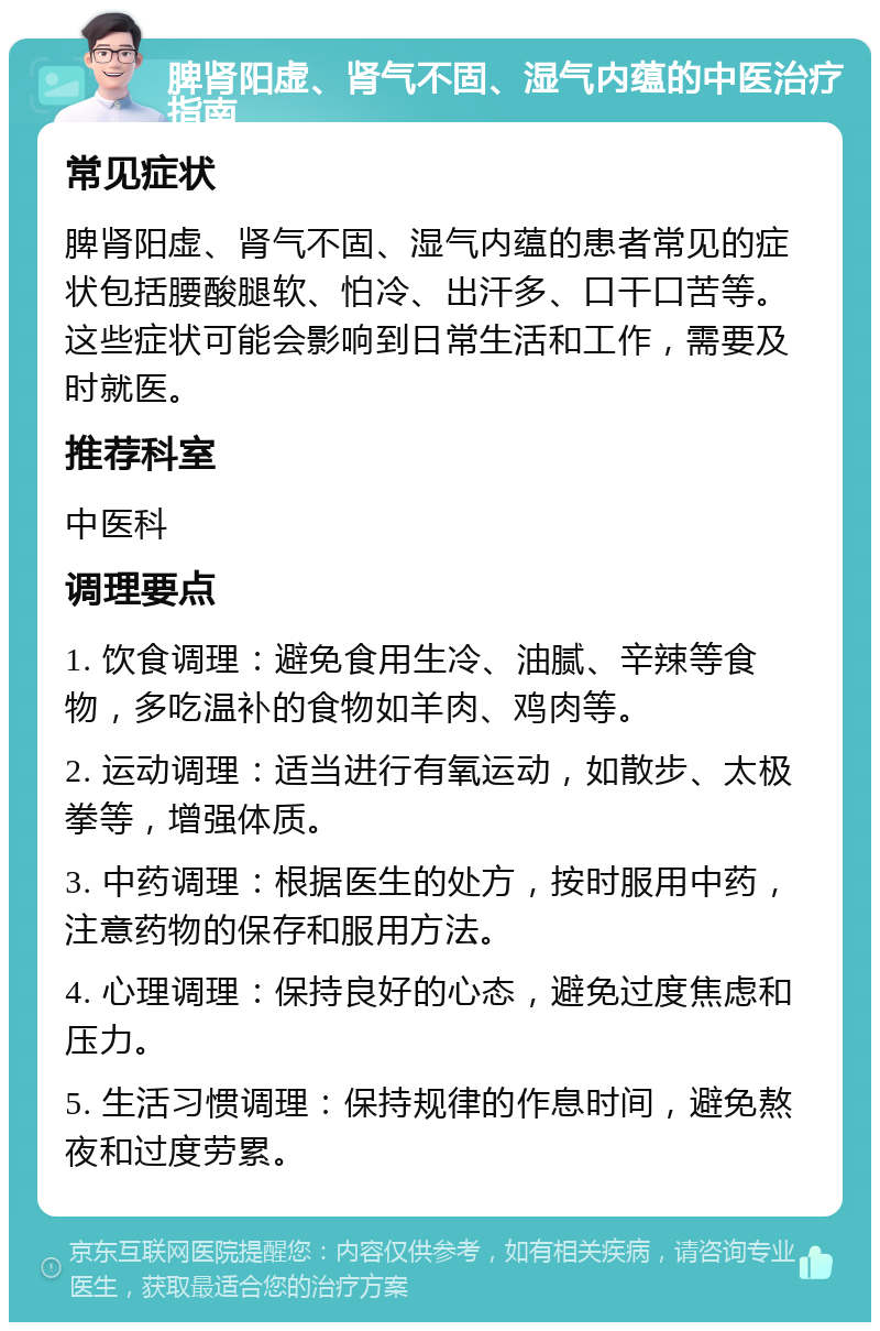 脾肾阳虚、肾气不固、湿气内蕴的中医治疗指南 常见症状 脾肾阳虚、肾气不固、湿气内蕴的患者常见的症状包括腰酸腿软、怕冷、出汗多、口干口苦等。这些症状可能会影响到日常生活和工作，需要及时就医。 推荐科室 中医科 调理要点 1. 饮食调理：避免食用生冷、油腻、辛辣等食物，多吃温补的食物如羊肉、鸡肉等。 2. 运动调理：适当进行有氧运动，如散步、太极拳等，增强体质。 3. 中药调理：根据医生的处方，按时服用中药，注意药物的保存和服用方法。 4. 心理调理：保持良好的心态，避免过度焦虑和压力。 5. 生活习惯调理：保持规律的作息时间，避免熬夜和过度劳累。