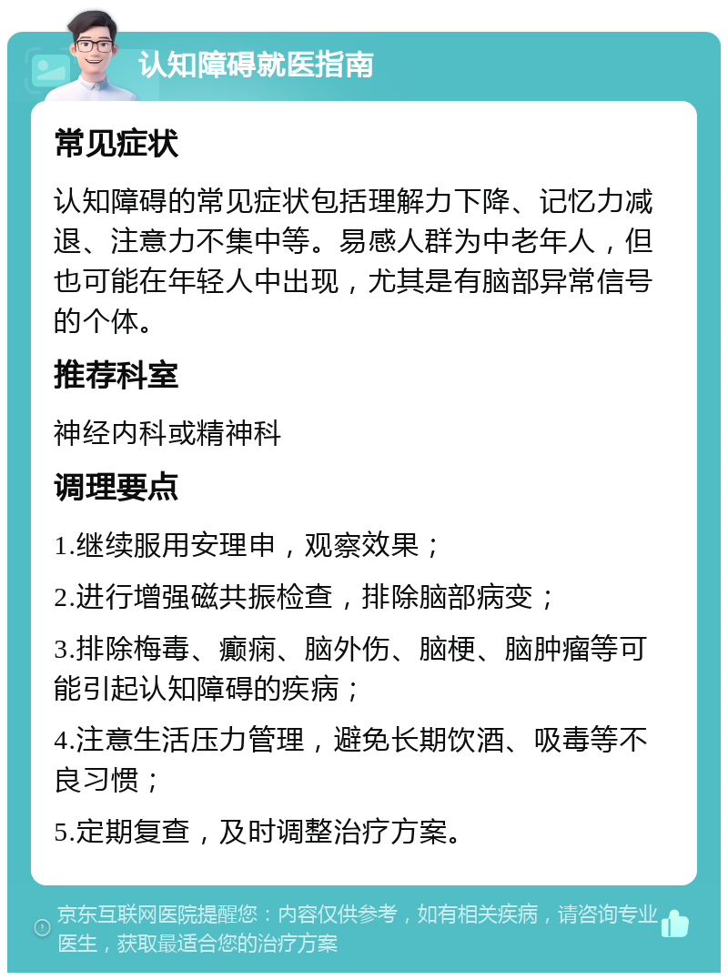 认知障碍就医指南 常见症状 认知障碍的常见症状包括理解力下降、记忆力减退、注意力不集中等。易感人群为中老年人，但也可能在年轻人中出现，尤其是有脑部异常信号的个体。 推荐科室 神经内科或精神科 调理要点 1.继续服用安理申，观察效果； 2.进行增强磁共振检查，排除脑部病变； 3.排除梅毒、癫痫、脑外伤、脑梗、脑肿瘤等可能引起认知障碍的疾病； 4.注意生活压力管理，避免长期饮酒、吸毒等不良习惯； 5.定期复查，及时调整治疗方案。