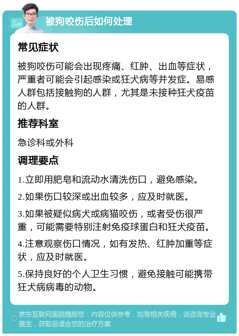 被狗咬伤后如何处理 常见症状 被狗咬伤可能会出现疼痛、红肿、出血等症状，严重者可能会引起感染或狂犬病等并发症。易感人群包括接触狗的人群，尤其是未接种狂犬疫苗的人群。 推荐科室 急诊科或外科 调理要点 1.立即用肥皂和流动水清洗伤口，避免感染。 2.如果伤口较深或出血较多，应及时就医。 3.如果被疑似病犬或病猫咬伤，或者受伤很严重，可能需要特别注射免疫球蛋白和狂犬疫苗。 4.注意观察伤口情况，如有发热、红肿加重等症状，应及时就医。 5.保持良好的个人卫生习惯，避免接触可能携带狂犬病病毒的动物。