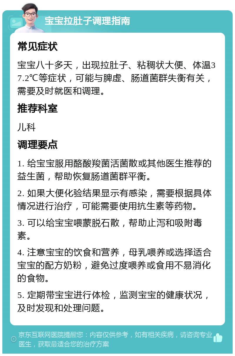 宝宝拉肚子调理指南 常见症状 宝宝八十多天，出现拉肚子、粘稠状大便、体温37.2℃等症状，可能与脾虚、肠道菌群失衡有关，需要及时就医和调理。 推荐科室 儿科 调理要点 1. 给宝宝服用酪酸羧菌活菌散或其他医生推荐的益生菌，帮助恢复肠道菌群平衡。 2. 如果大便化验结果显示有感染，需要根据具体情况进行治疗，可能需要使用抗生素等药物。 3. 可以给宝宝喂蒙脱石散，帮助止泻和吸附毒素。 4. 注意宝宝的饮食和营养，母乳喂养或选择适合宝宝的配方奶粉，避免过度喂养或食用不易消化的食物。 5. 定期带宝宝进行体检，监测宝宝的健康状况，及时发现和处理问题。