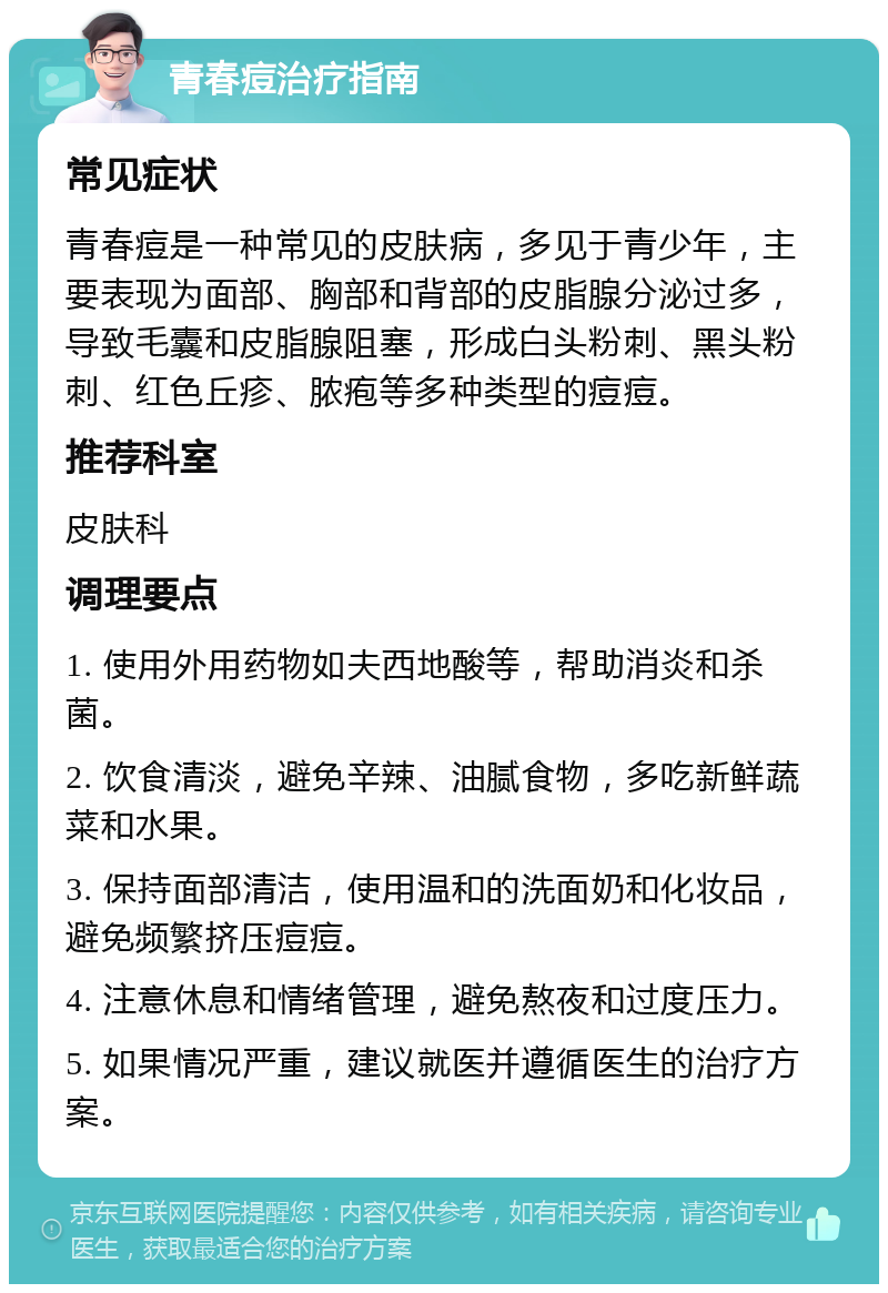 青春痘治疗指南 常见症状 青春痘是一种常见的皮肤病，多见于青少年，主要表现为面部、胸部和背部的皮脂腺分泌过多，导致毛囊和皮脂腺阻塞，形成白头粉刺、黑头粉刺、红色丘疹、脓疱等多种类型的痘痘。 推荐科室 皮肤科 调理要点 1. 使用外用药物如夫西地酸等，帮助消炎和杀菌。 2. 饮食清淡，避免辛辣、油腻食物，多吃新鲜蔬菜和水果。 3. 保持面部清洁，使用温和的洗面奶和化妆品，避免频繁挤压痘痘。 4. 注意休息和情绪管理，避免熬夜和过度压力。 5. 如果情况严重，建议就医并遵循医生的治疗方案。