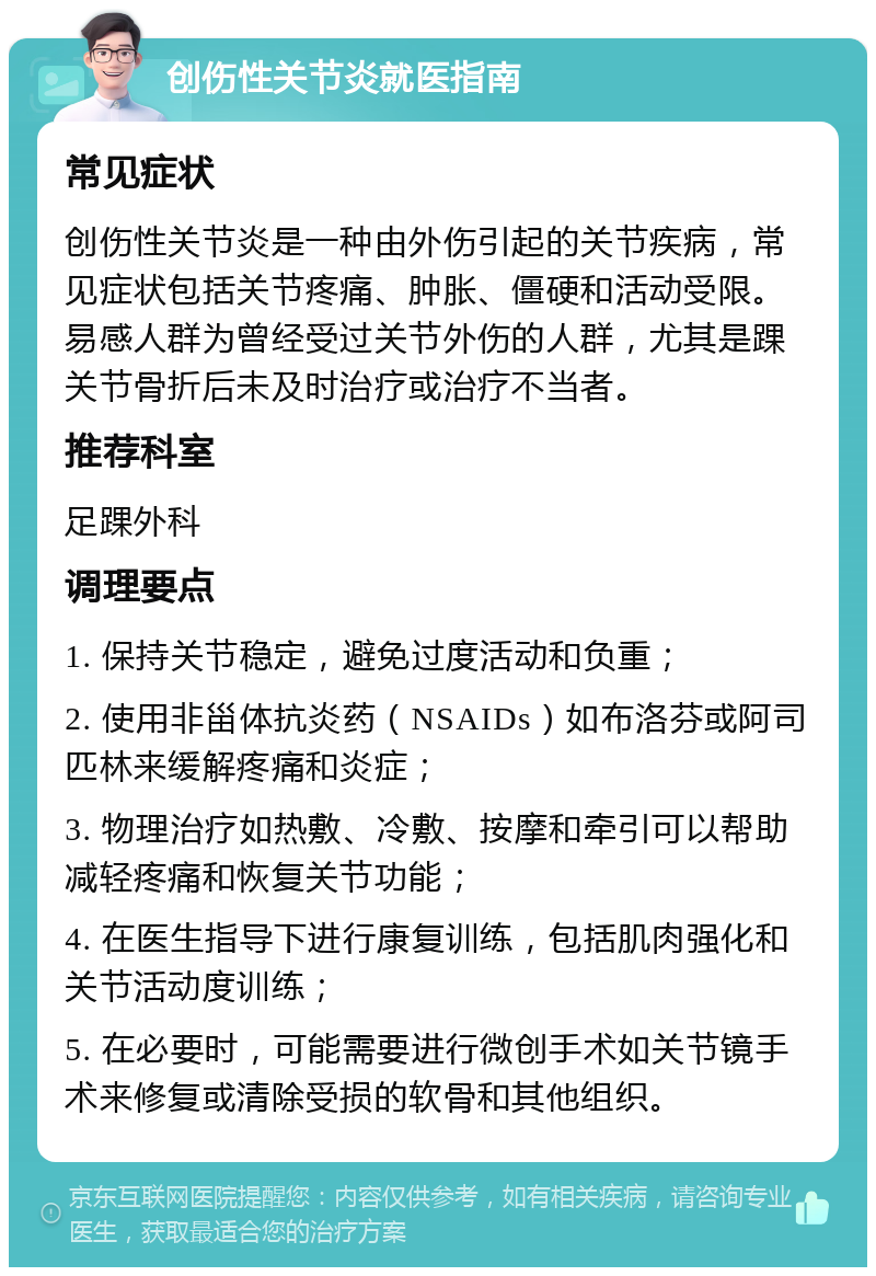 创伤性关节炎就医指南 常见症状 创伤性关节炎是一种由外伤引起的关节疾病，常见症状包括关节疼痛、肿胀、僵硬和活动受限。易感人群为曾经受过关节外伤的人群，尤其是踝关节骨折后未及时治疗或治疗不当者。 推荐科室 足踝外科 调理要点 1. 保持关节稳定，避免过度活动和负重； 2. 使用非甾体抗炎药（NSAIDs）如布洛芬或阿司匹林来缓解疼痛和炎症； 3. 物理治疗如热敷、冷敷、按摩和牵引可以帮助减轻疼痛和恢复关节功能； 4. 在医生指导下进行康复训练，包括肌肉强化和关节活动度训练； 5. 在必要时，可能需要进行微创手术如关节镜手术来修复或清除受损的软骨和其他组织。