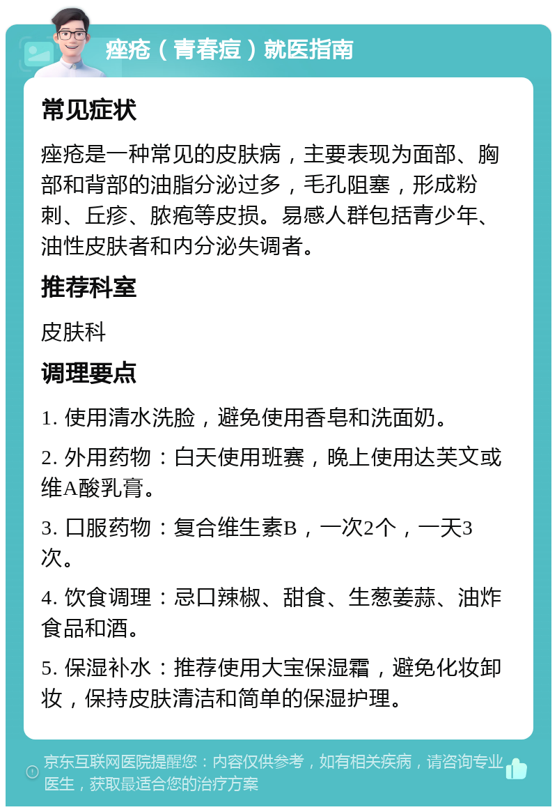 痤疮（青春痘）就医指南 常见症状 痤疮是一种常见的皮肤病，主要表现为面部、胸部和背部的油脂分泌过多，毛孔阻塞，形成粉刺、丘疹、脓疱等皮损。易感人群包括青少年、油性皮肤者和内分泌失调者。 推荐科室 皮肤科 调理要点 1. 使用清水洗脸，避免使用香皂和洗面奶。 2. 外用药物：白天使用班赛，晚上使用达芙文或维A酸乳膏。 3. 口服药物：复合维生素B，一次2个，一天3次。 4. 饮食调理：忌口辣椒、甜食、生葱姜蒜、油炸食品和酒。 5. 保湿补水：推荐使用大宝保湿霜，避免化妆卸妆，保持皮肤清洁和简单的保湿护理。