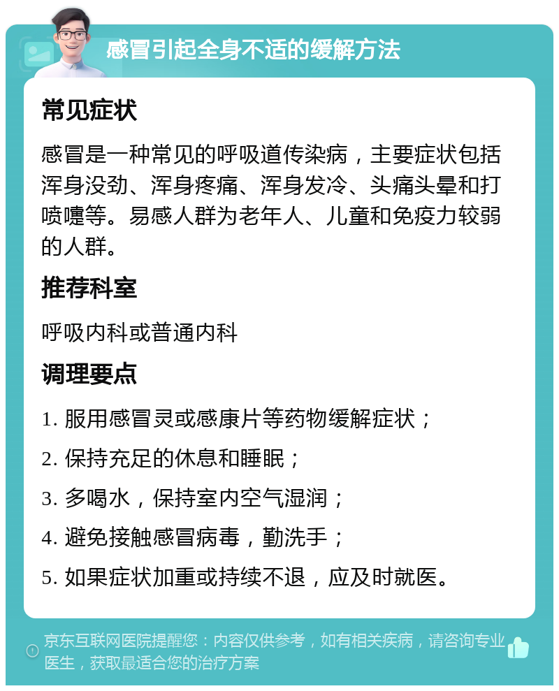 感冒引起全身不适的缓解方法 常见症状 感冒是一种常见的呼吸道传染病，主要症状包括浑身没劲、浑身疼痛、浑身发冷、头痛头晕和打喷嚏等。易感人群为老年人、儿童和免疫力较弱的人群。 推荐科室 呼吸内科或普通内科 调理要点 1. 服用感冒灵或感康片等药物缓解症状； 2. 保持充足的休息和睡眠； 3. 多喝水，保持室内空气湿润； 4. 避免接触感冒病毒，勤洗手； 5. 如果症状加重或持续不退，应及时就医。