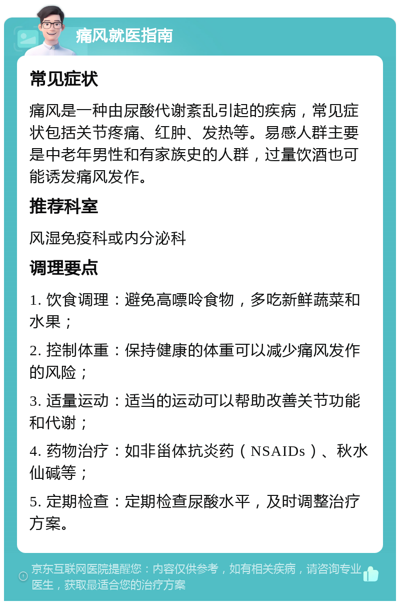 痛风就医指南 常见症状 痛风是一种由尿酸代谢紊乱引起的疾病，常见症状包括关节疼痛、红肿、发热等。易感人群主要是中老年男性和有家族史的人群，过量饮酒也可能诱发痛风发作。 推荐科室 风湿免疫科或内分泌科 调理要点 1. 饮食调理：避免高嘌呤食物，多吃新鲜蔬菜和水果； 2. 控制体重：保持健康的体重可以减少痛风发作的风险； 3. 适量运动：适当的运动可以帮助改善关节功能和代谢； 4. 药物治疗：如非甾体抗炎药（NSAIDs）、秋水仙碱等； 5. 定期检查：定期检查尿酸水平，及时调整治疗方案。