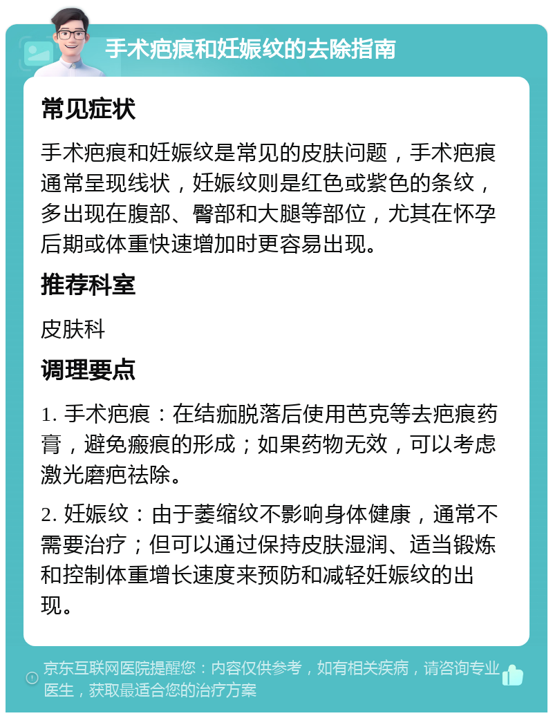 手术疤痕和妊娠纹的去除指南 常见症状 手术疤痕和妊娠纹是常见的皮肤问题，手术疤痕通常呈现线状，妊娠纹则是红色或紫色的条纹，多出现在腹部、臀部和大腿等部位，尤其在怀孕后期或体重快速增加时更容易出现。 推荐科室 皮肤科 调理要点 1. 手术疤痕：在结痂脱落后使用芭克等去疤痕药膏，避免瘢痕的形成；如果药物无效，可以考虑激光磨疤祛除。 2. 妊娠纹：由于萎缩纹不影响身体健康，通常不需要治疗；但可以通过保持皮肤湿润、适当锻炼和控制体重增长速度来预防和减轻妊娠纹的出现。