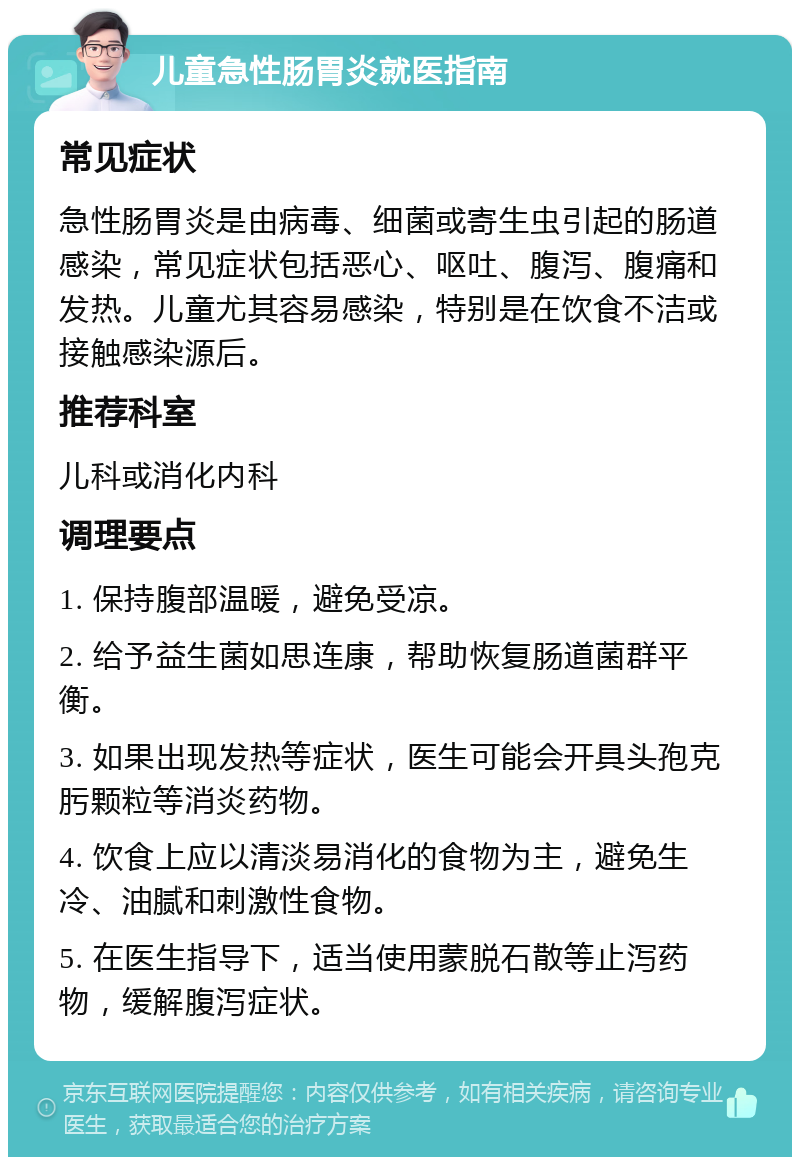 儿童急性肠胃炎就医指南 常见症状 急性肠胃炎是由病毒、细菌或寄生虫引起的肠道感染，常见症状包括恶心、呕吐、腹泻、腹痛和发热。儿童尤其容易感染，特别是在饮食不洁或接触感染源后。 推荐科室 儿科或消化内科 调理要点 1. 保持腹部温暖，避免受凉。 2. 给予益生菌如思连康，帮助恢复肠道菌群平衡。 3. 如果出现发热等症状，医生可能会开具头孢克肟颗粒等消炎药物。 4. 饮食上应以清淡易消化的食物为主，避免生冷、油腻和刺激性食物。 5. 在医生指导下，适当使用蒙脱石散等止泻药物，缓解腹泻症状。