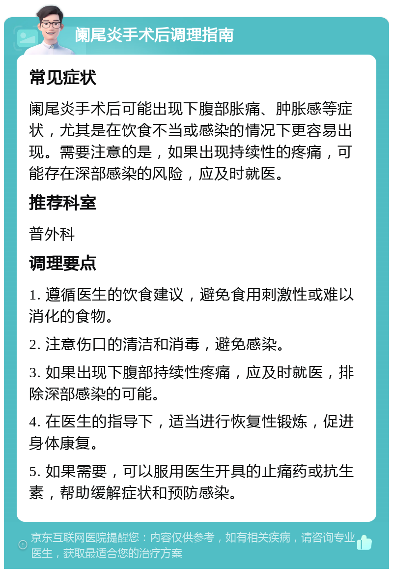 阑尾炎手术后调理指南 常见症状 阑尾炎手术后可能出现下腹部胀痛、肿胀感等症状，尤其是在饮食不当或感染的情况下更容易出现。需要注意的是，如果出现持续性的疼痛，可能存在深部感染的风险，应及时就医。 推荐科室 普外科 调理要点 1. 遵循医生的饮食建议，避免食用刺激性或难以消化的食物。 2. 注意伤口的清洁和消毒，避免感染。 3. 如果出现下腹部持续性疼痛，应及时就医，排除深部感染的可能。 4. 在医生的指导下，适当进行恢复性锻炼，促进身体康复。 5. 如果需要，可以服用医生开具的止痛药或抗生素，帮助缓解症状和预防感染。