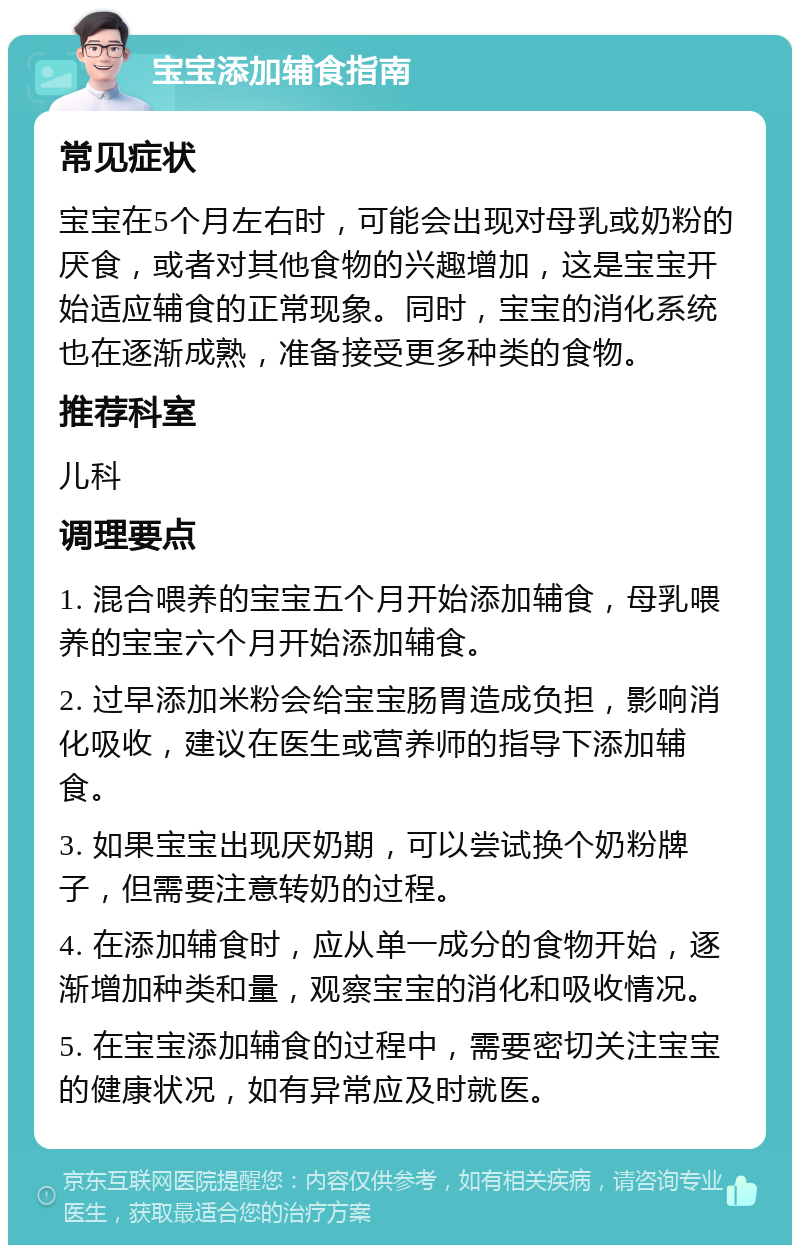 宝宝添加辅食指南 常见症状 宝宝在5个月左右时，可能会出现对母乳或奶粉的厌食，或者对其他食物的兴趣增加，这是宝宝开始适应辅食的正常现象。同时，宝宝的消化系统也在逐渐成熟，准备接受更多种类的食物。 推荐科室 儿科 调理要点 1. 混合喂养的宝宝五个月开始添加辅食，母乳喂养的宝宝六个月开始添加辅食。 2. 过早添加米粉会给宝宝肠胃造成负担，影响消化吸收，建议在医生或营养师的指导下添加辅食。 3. 如果宝宝出现厌奶期，可以尝试换个奶粉牌子，但需要注意转奶的过程。 4. 在添加辅食时，应从单一成分的食物开始，逐渐增加种类和量，观察宝宝的消化和吸收情况。 5. 在宝宝添加辅食的过程中，需要密切关注宝宝的健康状况，如有异常应及时就医。