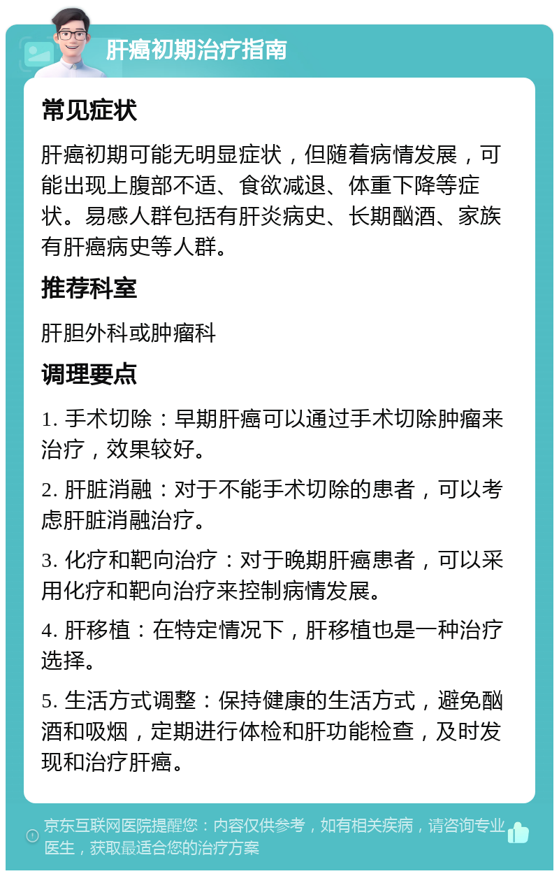 肝癌初期治疗指南 常见症状 肝癌初期可能无明显症状，但随着病情发展，可能出现上腹部不适、食欲减退、体重下降等症状。易感人群包括有肝炎病史、长期酗酒、家族有肝癌病史等人群。 推荐科室 肝胆外科或肿瘤科 调理要点 1. 手术切除：早期肝癌可以通过手术切除肿瘤来治疗，效果较好。 2. 肝脏消融：对于不能手术切除的患者，可以考虑肝脏消融治疗。 3. 化疗和靶向治疗：对于晚期肝癌患者，可以采用化疗和靶向治疗来控制病情发展。 4. 肝移植：在特定情况下，肝移植也是一种治疗选择。 5. 生活方式调整：保持健康的生活方式，避免酗酒和吸烟，定期进行体检和肝功能检查，及时发现和治疗肝癌。