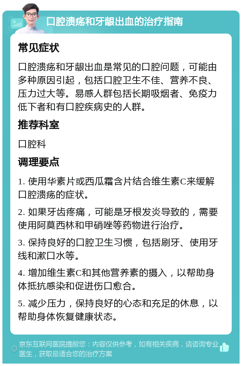 口腔溃疡和牙龈出血的治疗指南 常见症状 口腔溃疡和牙龈出血是常见的口腔问题，可能由多种原因引起，包括口腔卫生不佳、营养不良、压力过大等。易感人群包括长期吸烟者、免疫力低下者和有口腔疾病史的人群。 推荐科室 口腔科 调理要点 1. 使用华素片或西瓜霜含片结合维生素C来缓解口腔溃疡的症状。 2. 如果牙齿疼痛，可能是牙根发炎导致的，需要使用阿莫西林和甲硝唑等药物进行治疗。 3. 保持良好的口腔卫生习惯，包括刷牙、使用牙线和漱口水等。 4. 增加维生素C和其他营养素的摄入，以帮助身体抵抗感染和促进伤口愈合。 5. 减少压力，保持良好的心态和充足的休息，以帮助身体恢复健康状态。