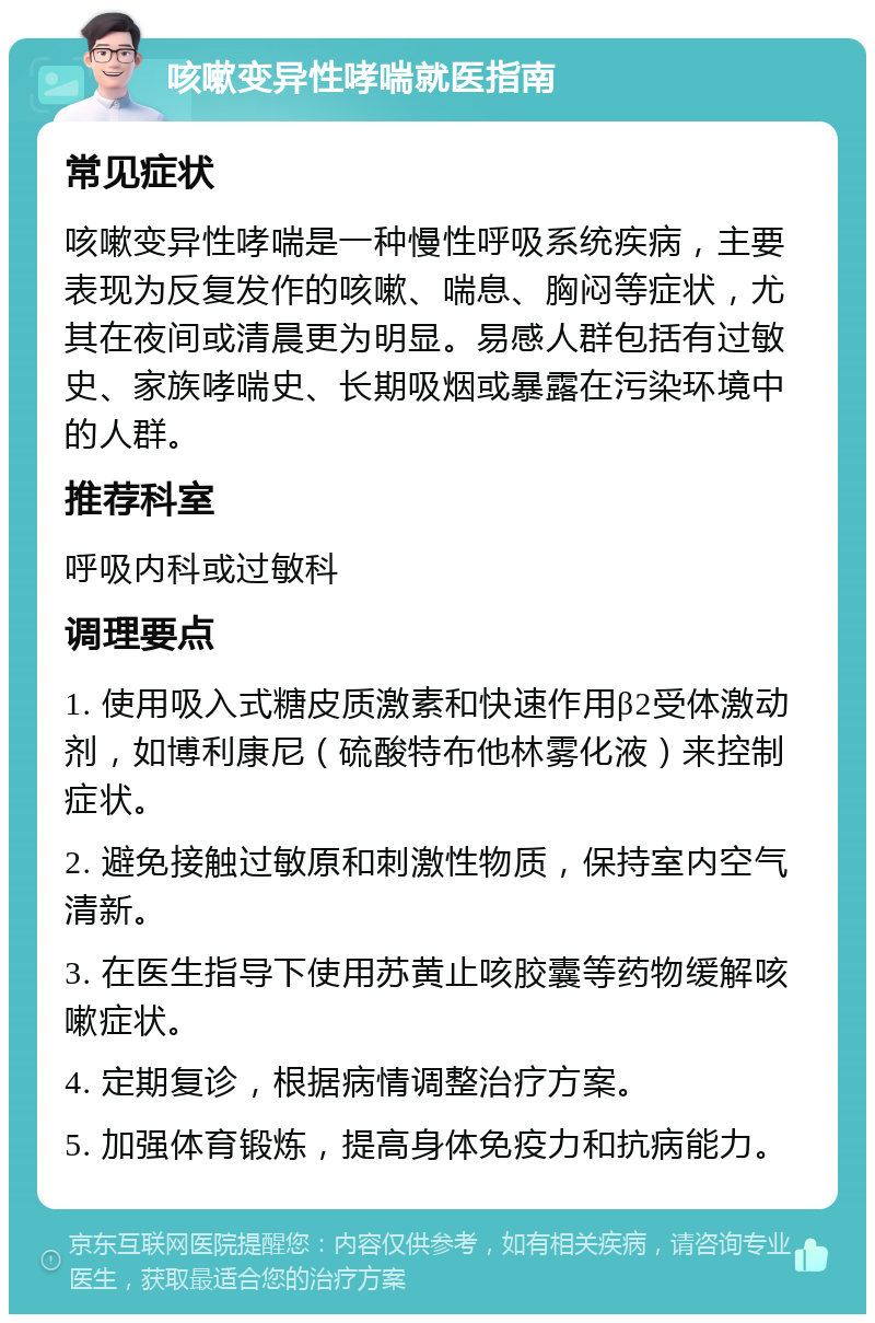 咳嗽变异性哮喘就医指南 常见症状 咳嗽变异性哮喘是一种慢性呼吸系统疾病，主要表现为反复发作的咳嗽、喘息、胸闷等症状，尤其在夜间或清晨更为明显。易感人群包括有过敏史、家族哮喘史、长期吸烟或暴露在污染环境中的人群。 推荐科室 呼吸内科或过敏科 调理要点 1. 使用吸入式糖皮质激素和快速作用β2受体激动剂，如博利康尼（硫酸特布他林雾化液）来控制症状。 2. 避免接触过敏原和刺激性物质，保持室内空气清新。 3. 在医生指导下使用苏黄止咳胶囊等药物缓解咳嗽症状。 4. 定期复诊，根据病情调整治疗方案。 5. 加强体育锻炼，提高身体免疫力和抗病能力。