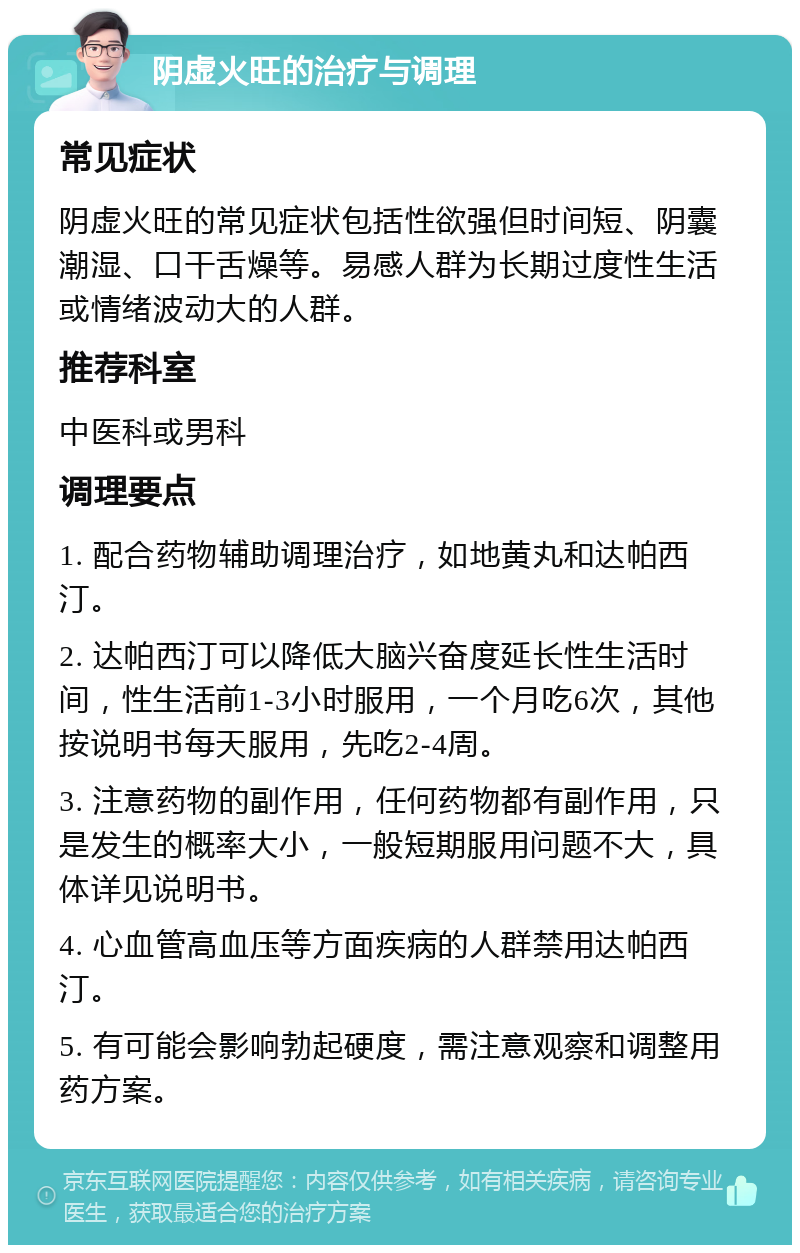 阴虚火旺的治疗与调理 常见症状 阴虚火旺的常见症状包括性欲强但时间短、阴囊潮湿、口干舌燥等。易感人群为长期过度性生活或情绪波动大的人群。 推荐科室 中医科或男科 调理要点 1. 配合药物辅助调理治疗，如地黄丸和达帕西汀。 2. 达帕西汀可以降低大脑兴奋度延长性生活时间，性生活前1-3小时服用，一个月吃6次，其他按说明书每天服用，先吃2-4周。 3. 注意药物的副作用，任何药物都有副作用，只是发生的概率大小，一般短期服用问题不大，具体详见说明书。 4. 心血管高血压等方面疾病的人群禁用达帕西汀。 5. 有可能会影响勃起硬度，需注意观察和调整用药方案。