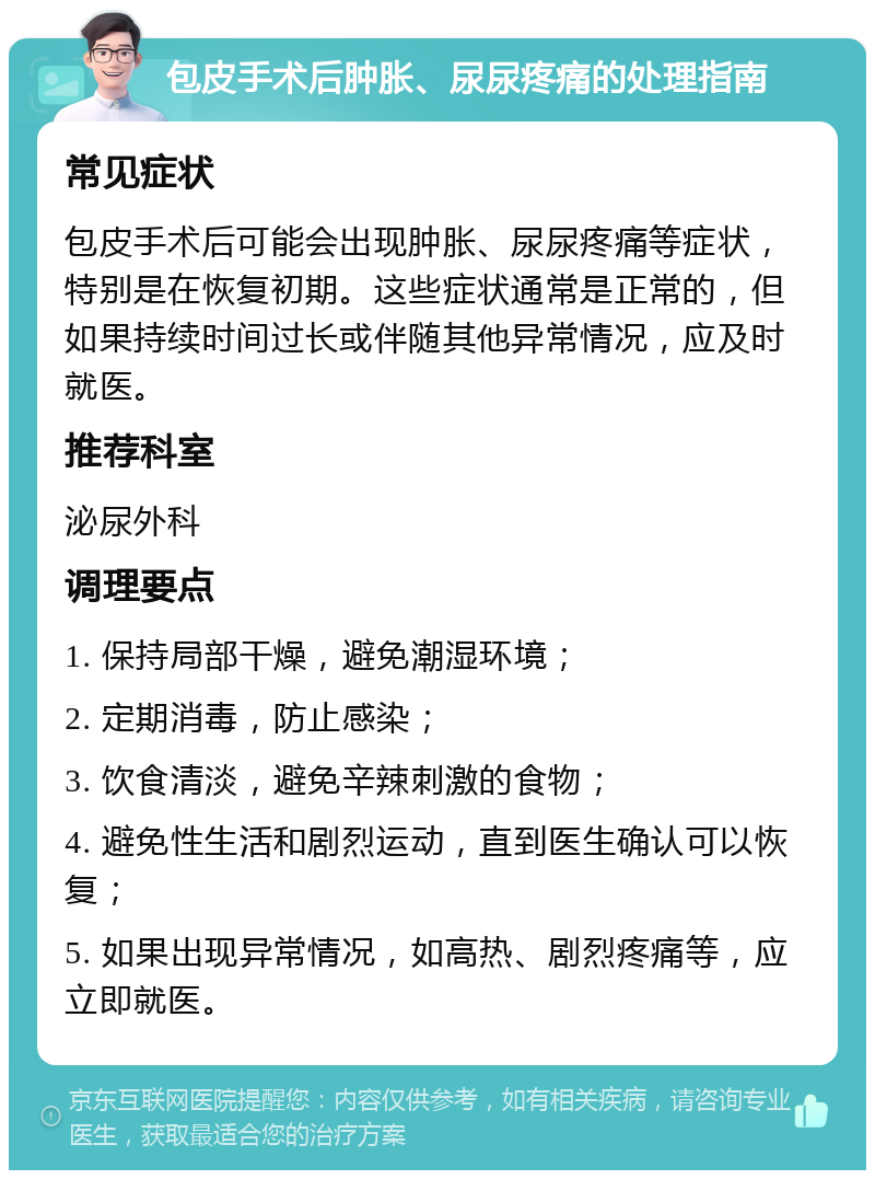 包皮手术后肿胀、尿尿疼痛的处理指南 常见症状 包皮手术后可能会出现肿胀、尿尿疼痛等症状，特别是在恢复初期。这些症状通常是正常的，但如果持续时间过长或伴随其他异常情况，应及时就医。 推荐科室 泌尿外科 调理要点 1. 保持局部干燥，避免潮湿环境； 2. 定期消毒，防止感染； 3. 饮食清淡，避免辛辣刺激的食物； 4. 避免性生活和剧烈运动，直到医生确认可以恢复； 5. 如果出现异常情况，如高热、剧烈疼痛等，应立即就医。