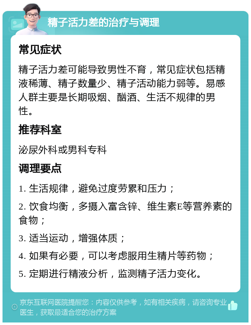 精子活力差的治疗与调理 常见症状 精子活力差可能导致男性不育，常见症状包括精液稀薄、精子数量少、精子活动能力弱等。易感人群主要是长期吸烟、酗酒、生活不规律的男性。 推荐科室 泌尿外科或男科专科 调理要点 1. 生活规律，避免过度劳累和压力； 2. 饮食均衡，多摄入富含锌、维生素E等营养素的食物； 3. 适当运动，增强体质； 4. 如果有必要，可以考虑服用生精片等药物； 5. 定期进行精液分析，监测精子活力变化。