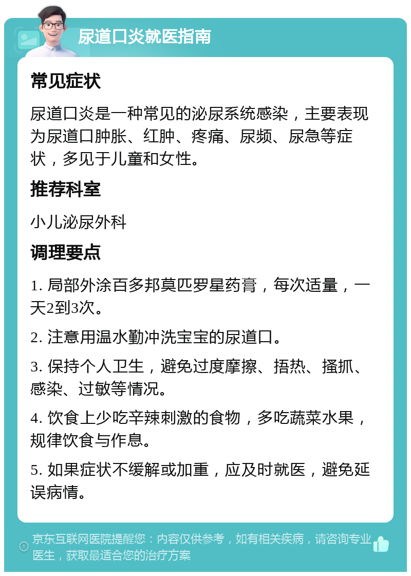 尿道口炎就医指南 常见症状 尿道口炎是一种常见的泌尿系统感染，主要表现为尿道口肿胀、红肿、疼痛、尿频、尿急等症状，多见于儿童和女性。 推荐科室 小儿泌尿外科 调理要点 1. 局部外涂百多邦莫匹罗星药膏，每次适量，一天2到3次。 2. 注意用温水勤冲洗宝宝的尿道口。 3. 保持个人卫生，避免过度摩擦、捂热、搔抓、感染、过敏等情况。 4. 饮食上少吃辛辣刺激的食物，多吃蔬菜水果，规律饮食与作息。 5. 如果症状不缓解或加重，应及时就医，避免延误病情。