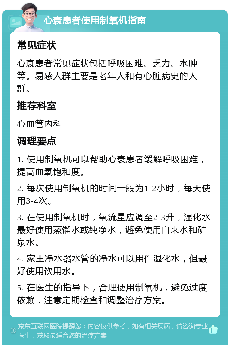 心衰患者使用制氧机指南 常见症状 心衰患者常见症状包括呼吸困难、乏力、水肿等。易感人群主要是老年人和有心脏病史的人群。 推荐科室 心血管内科 调理要点 1. 使用制氧机可以帮助心衰患者缓解呼吸困难，提高血氧饱和度。 2. 每次使用制氧机的时间一般为1-2小时，每天使用3-4次。 3. 在使用制氧机时，氧流量应调至2-3升，湿化水最好使用蒸馏水或纯净水，避免使用自来水和矿泉水。 4. 家里净水器水管的净水可以用作湿化水，但最好使用饮用水。 5. 在医生的指导下，合理使用制氧机，避免过度依赖，注意定期检查和调整治疗方案。