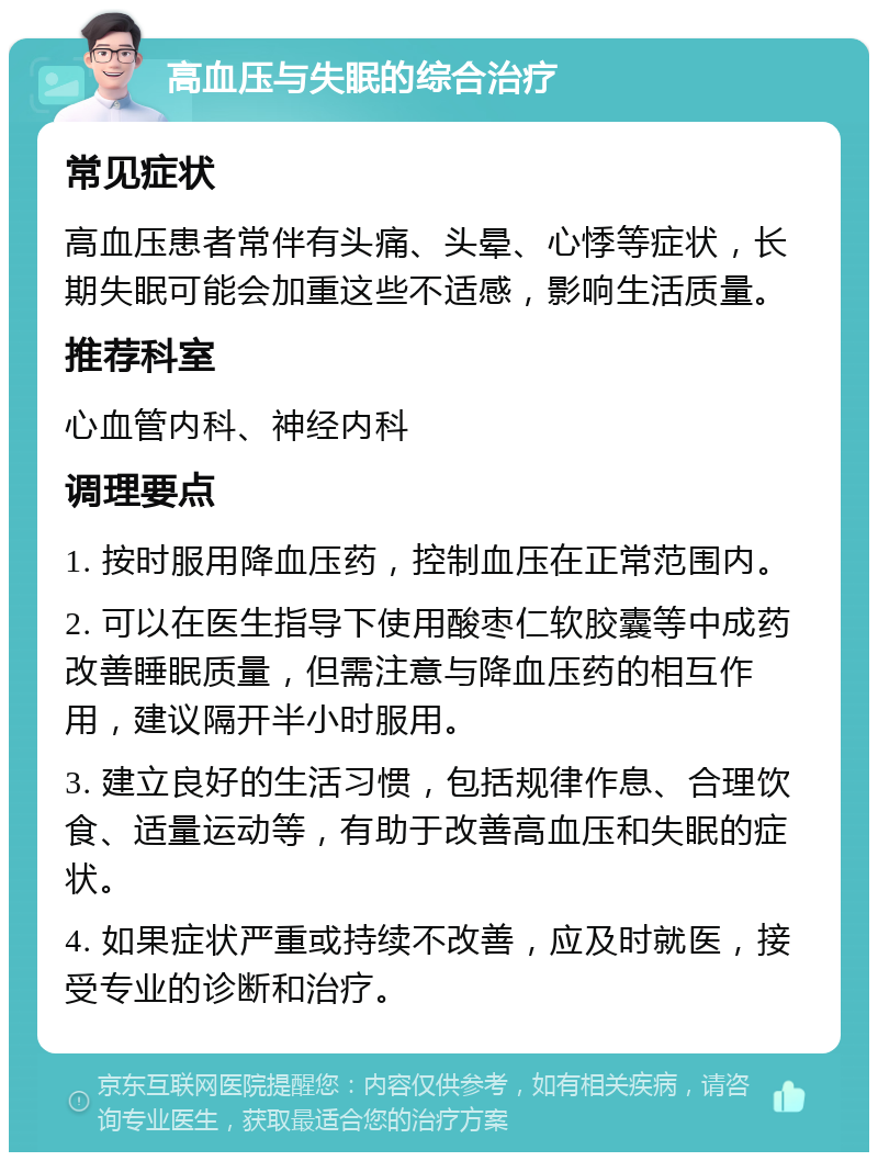 高血压与失眠的综合治疗 常见症状 高血压患者常伴有头痛、头晕、心悸等症状，长期失眠可能会加重这些不适感，影响生活质量。 推荐科室 心血管内科、神经内科 调理要点 1. 按时服用降血压药，控制血压在正常范围内。 2. 可以在医生指导下使用酸枣仁软胶囊等中成药改善睡眠质量，但需注意与降血压药的相互作用，建议隔开半小时服用。 3. 建立良好的生活习惯，包括规律作息、合理饮食、适量运动等，有助于改善高血压和失眠的症状。 4. 如果症状严重或持续不改善，应及时就医，接受专业的诊断和治疗。