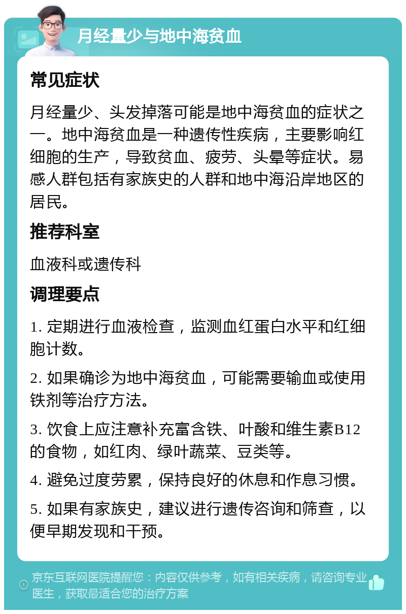 月经量少与地中海贫血 常见症状 月经量少、头发掉落可能是地中海贫血的症状之一。地中海贫血是一种遗传性疾病，主要影响红细胞的生产，导致贫血、疲劳、头晕等症状。易感人群包括有家族史的人群和地中海沿岸地区的居民。 推荐科室 血液科或遗传科 调理要点 1. 定期进行血液检查，监测血红蛋白水平和红细胞计数。 2. 如果确诊为地中海贫血，可能需要输血或使用铁剂等治疗方法。 3. 饮食上应注意补充富含铁、叶酸和维生素B12的食物，如红肉、绿叶蔬菜、豆类等。 4. 避免过度劳累，保持良好的休息和作息习惯。 5. 如果有家族史，建议进行遗传咨询和筛查，以便早期发现和干预。