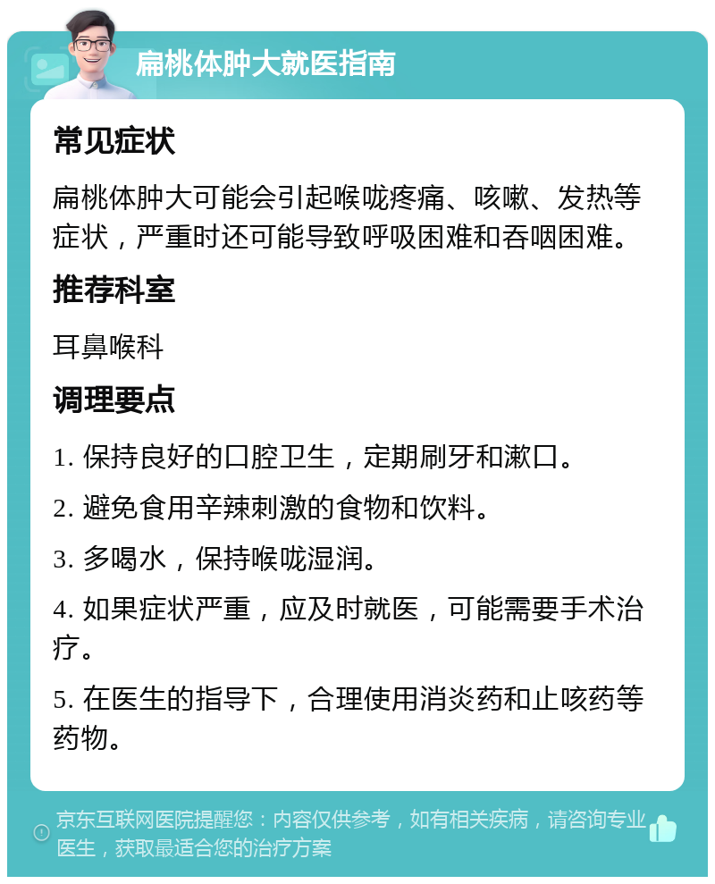 扁桃体肿大就医指南 常见症状 扁桃体肿大可能会引起喉咙疼痛、咳嗽、发热等症状，严重时还可能导致呼吸困难和吞咽困难。 推荐科室 耳鼻喉科 调理要点 1. 保持良好的口腔卫生，定期刷牙和漱口。 2. 避免食用辛辣刺激的食物和饮料。 3. 多喝水，保持喉咙湿润。 4. 如果症状严重，应及时就医，可能需要手术治疗。 5. 在医生的指导下，合理使用消炎药和止咳药等药物。