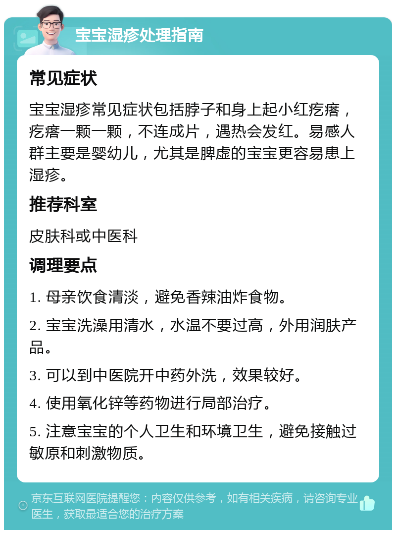 宝宝湿疹处理指南 常见症状 宝宝湿疹常见症状包括脖子和身上起小红疙瘩，疙瘩一颗一颗，不连成片，遇热会发红。易感人群主要是婴幼儿，尤其是脾虚的宝宝更容易患上湿疹。 推荐科室 皮肤科或中医科 调理要点 1. 母亲饮食清淡，避免香辣油炸食物。 2. 宝宝洗澡用清水，水温不要过高，外用润肤产品。 3. 可以到中医院开中药外洗，效果较好。 4. 使用氧化锌等药物进行局部治疗。 5. 注意宝宝的个人卫生和环境卫生，避免接触过敏原和刺激物质。