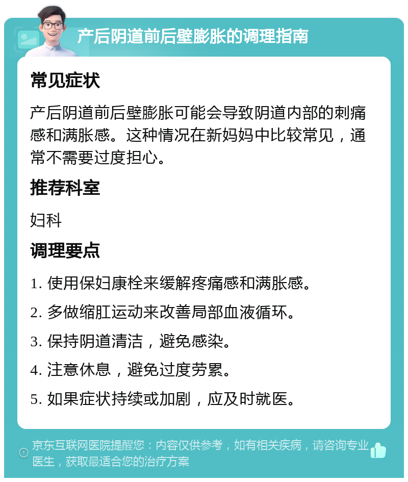 产后阴道前后壁膨胀的调理指南 常见症状 产后阴道前后壁膨胀可能会导致阴道内部的刺痛感和满胀感。这种情况在新妈妈中比较常见，通常不需要过度担心。 推荐科室 妇科 调理要点 1. 使用保妇康栓来缓解疼痛感和满胀感。 2. 多做缩肛运动来改善局部血液循环。 3. 保持阴道清洁，避免感染。 4. 注意休息，避免过度劳累。 5. 如果症状持续或加剧，应及时就医。