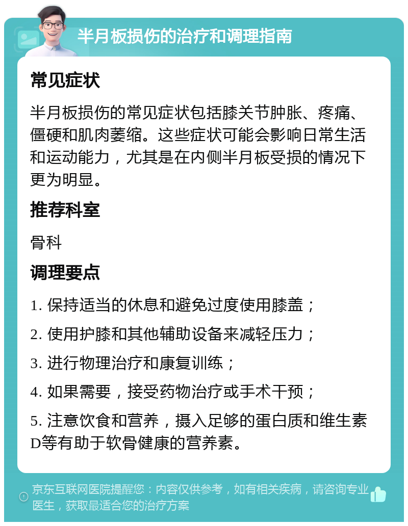 半月板损伤的治疗和调理指南 常见症状 半月板损伤的常见症状包括膝关节肿胀、疼痛、僵硬和肌肉萎缩。这些症状可能会影响日常生活和运动能力，尤其是在内侧半月板受损的情况下更为明显。 推荐科室 骨科 调理要点 1. 保持适当的休息和避免过度使用膝盖； 2. 使用护膝和其他辅助设备来减轻压力； 3. 进行物理治疗和康复训练； 4. 如果需要，接受药物治疗或手术干预； 5. 注意饮食和营养，摄入足够的蛋白质和维生素D等有助于软骨健康的营养素。