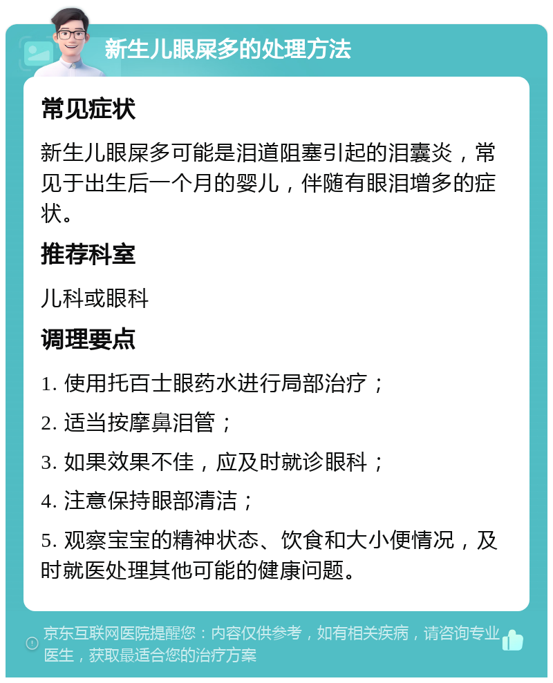 新生儿眼屎多的处理方法 常见症状 新生儿眼屎多可能是泪道阻塞引起的泪囊炎，常见于出生后一个月的婴儿，伴随有眼泪增多的症状。 推荐科室 儿科或眼科 调理要点 1. 使用托百士眼药水进行局部治疗； 2. 适当按摩鼻泪管； 3. 如果效果不佳，应及时就诊眼科； 4. 注意保持眼部清洁； 5. 观察宝宝的精神状态、饮食和大小便情况，及时就医处理其他可能的健康问题。