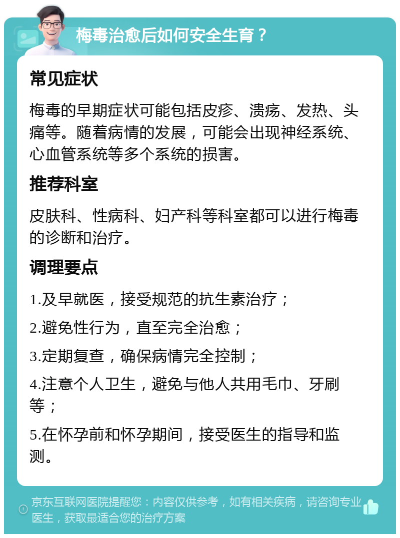 梅毒治愈后如何安全生育？ 常见症状 梅毒的早期症状可能包括皮疹、溃疡、发热、头痛等。随着病情的发展，可能会出现神经系统、心血管系统等多个系统的损害。 推荐科室 皮肤科、性病科、妇产科等科室都可以进行梅毒的诊断和治疗。 调理要点 1.及早就医，接受规范的抗生素治疗； 2.避免性行为，直至完全治愈； 3.定期复查，确保病情完全控制； 4.注意个人卫生，避免与他人共用毛巾、牙刷等； 5.在怀孕前和怀孕期间，接受医生的指导和监测。