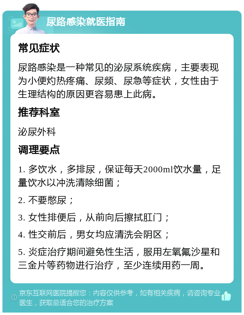 尿路感染就医指南 常见症状 尿路感染是一种常见的泌尿系统疾病，主要表现为小便灼热疼痛、尿频、尿急等症状，女性由于生理结构的原因更容易患上此病。 推荐科室 泌尿外科 调理要点 1. 多饮水，多排尿，保证每天2000ml饮水量，足量饮水以冲洗清除细菌； 2. 不要憋尿； 3. 女性排便后，从前向后擦拭肛门； 4. 性交前后，男女均应清洗会阴区； 5. 炎症治疗期间避免性生活，服用左氧氟沙星和三金片等药物进行治疗，至少连续用药一周。