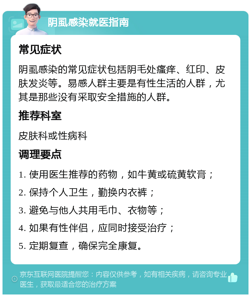 阴虱感染就医指南 常见症状 阴虱感染的常见症状包括阴毛处瘙痒、红印、皮肤发炎等。易感人群主要是有性生活的人群，尤其是那些没有采取安全措施的人群。 推荐科室 皮肤科或性病科 调理要点 1. 使用医生推荐的药物，如牛黄或硫黄软膏； 2. 保持个人卫生，勤换内衣裤； 3. 避免与他人共用毛巾、衣物等； 4. 如果有性伴侣，应同时接受治疗； 5. 定期复查，确保完全康复。