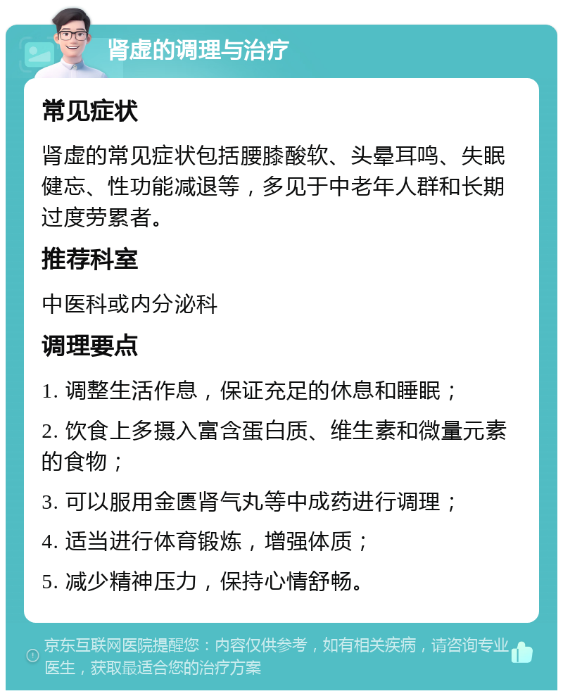 肾虚的调理与治疗 常见症状 肾虚的常见症状包括腰膝酸软、头晕耳鸣、失眠健忘、性功能减退等，多见于中老年人群和长期过度劳累者。 推荐科室 中医科或内分泌科 调理要点 1. 调整生活作息，保证充足的休息和睡眠； 2. 饮食上多摄入富含蛋白质、维生素和微量元素的食物； 3. 可以服用金匮肾气丸等中成药进行调理； 4. 适当进行体育锻炼，增强体质； 5. 减少精神压力，保持心情舒畅。