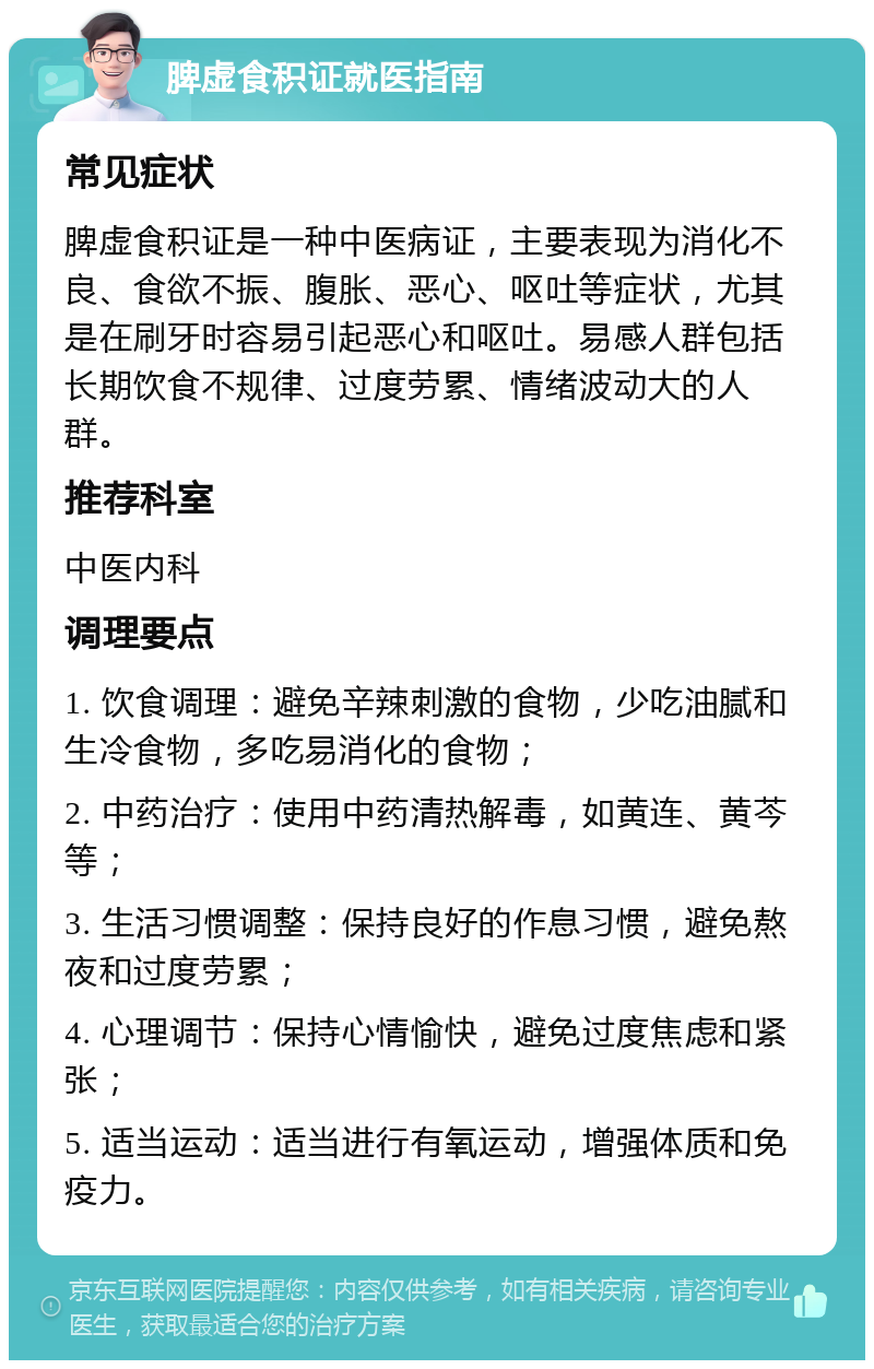 脾虚食积证就医指南 常见症状 脾虚食积证是一种中医病证，主要表现为消化不良、食欲不振、腹胀、恶心、呕吐等症状，尤其是在刷牙时容易引起恶心和呕吐。易感人群包括长期饮食不规律、过度劳累、情绪波动大的人群。 推荐科室 中医内科 调理要点 1. 饮食调理：避免辛辣刺激的食物，少吃油腻和生冷食物，多吃易消化的食物； 2. 中药治疗：使用中药清热解毒，如黄连、黄芩等； 3. 生活习惯调整：保持良好的作息习惯，避免熬夜和过度劳累； 4. 心理调节：保持心情愉快，避免过度焦虑和紧张； 5. 适当运动：适当进行有氧运动，增强体质和免疫力。