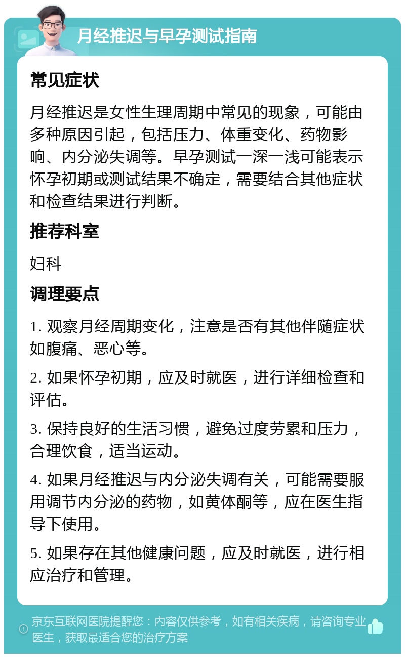 月经推迟与早孕测试指南 常见症状 月经推迟是女性生理周期中常见的现象，可能由多种原因引起，包括压力、体重变化、药物影响、内分泌失调等。早孕测试一深一浅可能表示怀孕初期或测试结果不确定，需要结合其他症状和检查结果进行判断。 推荐科室 妇科 调理要点 1. 观察月经周期变化，注意是否有其他伴随症状如腹痛、恶心等。 2. 如果怀孕初期，应及时就医，进行详细检查和评估。 3. 保持良好的生活习惯，避免过度劳累和压力，合理饮食，适当运动。 4. 如果月经推迟与内分泌失调有关，可能需要服用调节内分泌的药物，如黄体酮等，应在医生指导下使用。 5. 如果存在其他健康问题，应及时就医，进行相应治疗和管理。