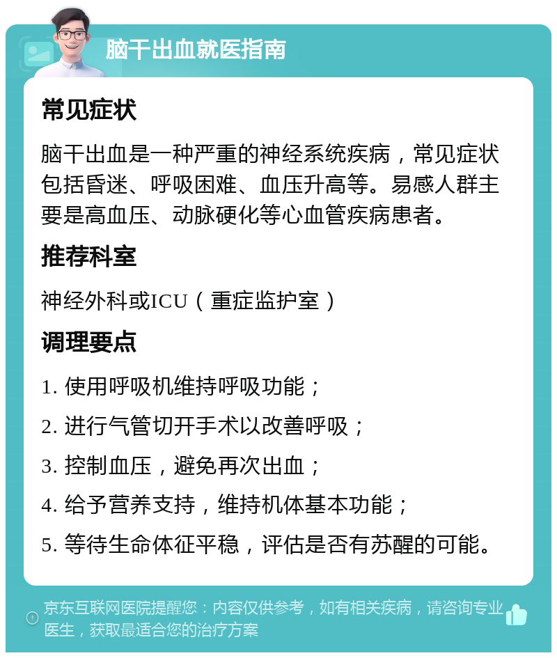 脑干出血就医指南 常见症状 脑干出血是一种严重的神经系统疾病，常见症状包括昏迷、呼吸困难、血压升高等。易感人群主要是高血压、动脉硬化等心血管疾病患者。 推荐科室 神经外科或ICU（重症监护室） 调理要点 1. 使用呼吸机维持呼吸功能； 2. 进行气管切开手术以改善呼吸； 3. 控制血压，避免再次出血； 4. 给予营养支持，维持机体基本功能； 5. 等待生命体征平稳，评估是否有苏醒的可能。