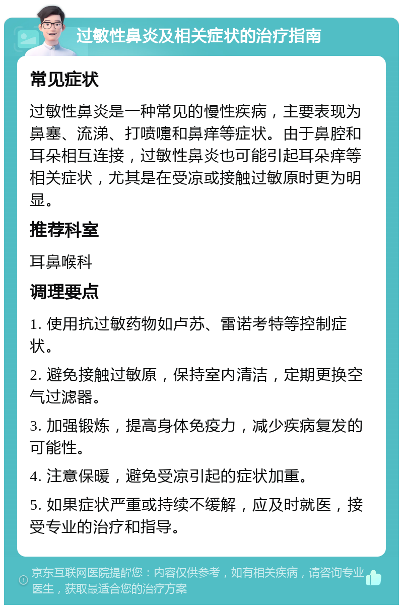 过敏性鼻炎及相关症状的治疗指南 常见症状 过敏性鼻炎是一种常见的慢性疾病，主要表现为鼻塞、流涕、打喷嚏和鼻痒等症状。由于鼻腔和耳朵相互连接，过敏性鼻炎也可能引起耳朵痒等相关症状，尤其是在受凉或接触过敏原时更为明显。 推荐科室 耳鼻喉科 调理要点 1. 使用抗过敏药物如卢苏、雷诺考特等控制症状。 2. 避免接触过敏原，保持室内清洁，定期更换空气过滤器。 3. 加强锻炼，提高身体免疫力，减少疾病复发的可能性。 4. 注意保暖，避免受凉引起的症状加重。 5. 如果症状严重或持续不缓解，应及时就医，接受专业的治疗和指导。