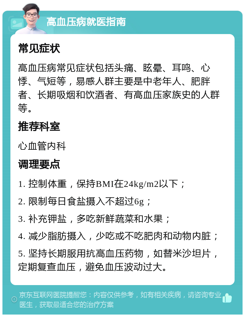 高血压病就医指南 常见症状 高血压病常见症状包括头痛、眩晕、耳鸣、心悸、气短等，易感人群主要是中老年人、肥胖者、长期吸烟和饮酒者、有高血压家族史的人群等。 推荐科室 心血管内科 调理要点 1. 控制体重，保持BMI在24kg/m2以下； 2. 限制每日食盐摄入不超过6g； 3. 补充钾盐，多吃新鲜蔬菜和水果； 4. 减少脂肪摄入，少吃或不吃肥肉和动物内脏； 5. 坚持长期服用抗高血压药物，如替米沙坦片，定期复查血压，避免血压波动过大。