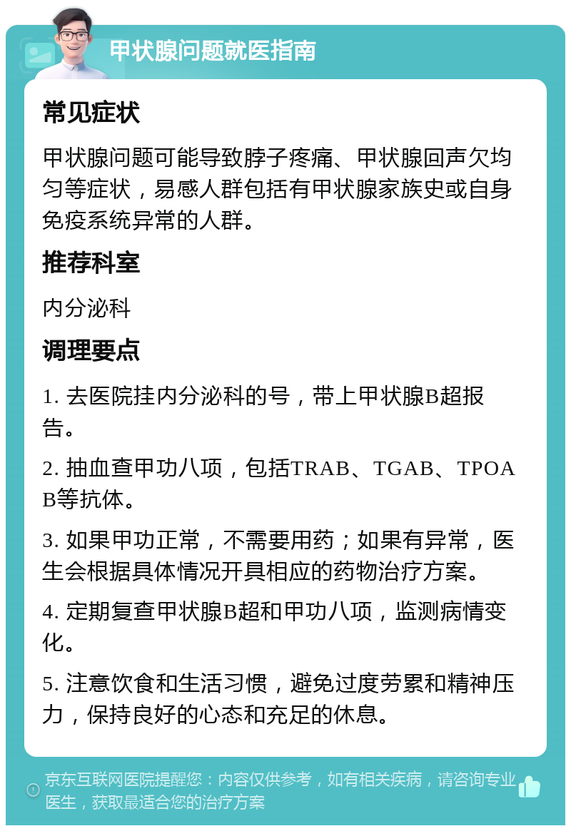 甲状腺问题就医指南 常见症状 甲状腺问题可能导致脖子疼痛、甲状腺回声欠均匀等症状，易感人群包括有甲状腺家族史或自身免疫系统异常的人群。 推荐科室 内分泌科 调理要点 1. 去医院挂内分泌科的号，带上甲状腺B超报告。 2. 抽血查甲功八项，包括TRAB、TGAB、TPOAB等抗体。 3. 如果甲功正常，不需要用药；如果有异常，医生会根据具体情况开具相应的药物治疗方案。 4. 定期复查甲状腺B超和甲功八项，监测病情变化。 5. 注意饮食和生活习惯，避免过度劳累和精神压力，保持良好的心态和充足的休息。