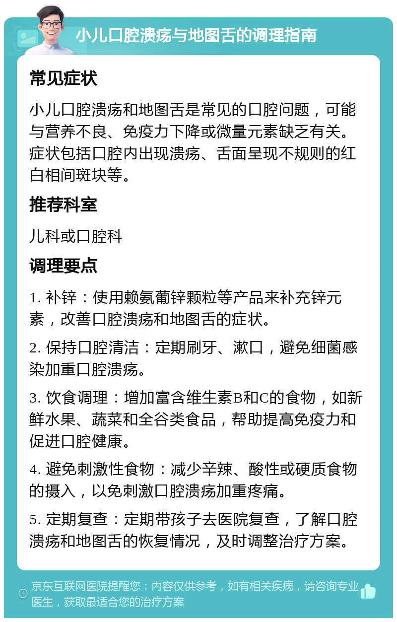 小儿口腔溃疡与地图舌的调理指南 常见症状 小儿口腔溃疡和地图舌是常见的口腔问题，可能与营养不良、免疫力下降或微量元素缺乏有关。症状包括口腔内出现溃疡、舌面呈现不规则的红白相间斑块等。 推荐科室 儿科或口腔科 调理要点 1. 补锌：使用赖氨葡锌颗粒等产品来补充锌元素，改善口腔溃疡和地图舌的症状。 2. 保持口腔清洁：定期刷牙、漱口，避免细菌感染加重口腔溃疡。 3. 饮食调理：增加富含维生素B和C的食物，如新鲜水果、蔬菜和全谷类食品，帮助提高免疫力和促进口腔健康。 4. 避免刺激性食物：减少辛辣、酸性或硬质食物的摄入，以免刺激口腔溃疡加重疼痛。 5. 定期复查：定期带孩子去医院复查，了解口腔溃疡和地图舌的恢复情况，及时调整治疗方案。