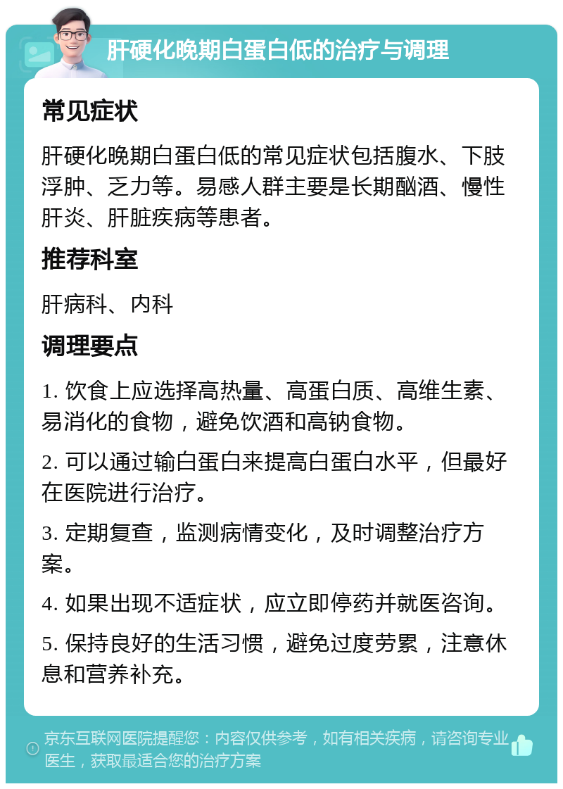 肝硬化晚期白蛋白低的治疗与调理 常见症状 肝硬化晚期白蛋白低的常见症状包括腹水、下肢浮肿、乏力等。易感人群主要是长期酗酒、慢性肝炎、肝脏疾病等患者。 推荐科室 肝病科、内科 调理要点 1. 饮食上应选择高热量、高蛋白质、高维生素、易消化的食物，避免饮酒和高钠食物。 2. 可以通过输白蛋白来提高白蛋白水平，但最好在医院进行治疗。 3. 定期复查，监测病情变化，及时调整治疗方案。 4. 如果出现不适症状，应立即停药并就医咨询。 5. 保持良好的生活习惯，避免过度劳累，注意休息和营养补充。