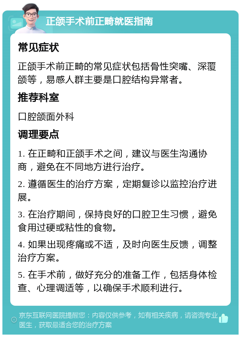 正颌手术前正畸就医指南 常见症状 正颌手术前正畸的常见症状包括骨性突嘴、深覆颌等，易感人群主要是口腔结构异常者。 推荐科室 口腔颌面外科 调理要点 1. 在正畸和正颌手术之间，建议与医生沟通协商，避免在不同地方进行治疗。 2. 遵循医生的治疗方案，定期复诊以监控治疗进展。 3. 在治疗期间，保持良好的口腔卫生习惯，避免食用过硬或粘性的食物。 4. 如果出现疼痛或不适，及时向医生反馈，调整治疗方案。 5. 在手术前，做好充分的准备工作，包括身体检查、心理调适等，以确保手术顺利进行。