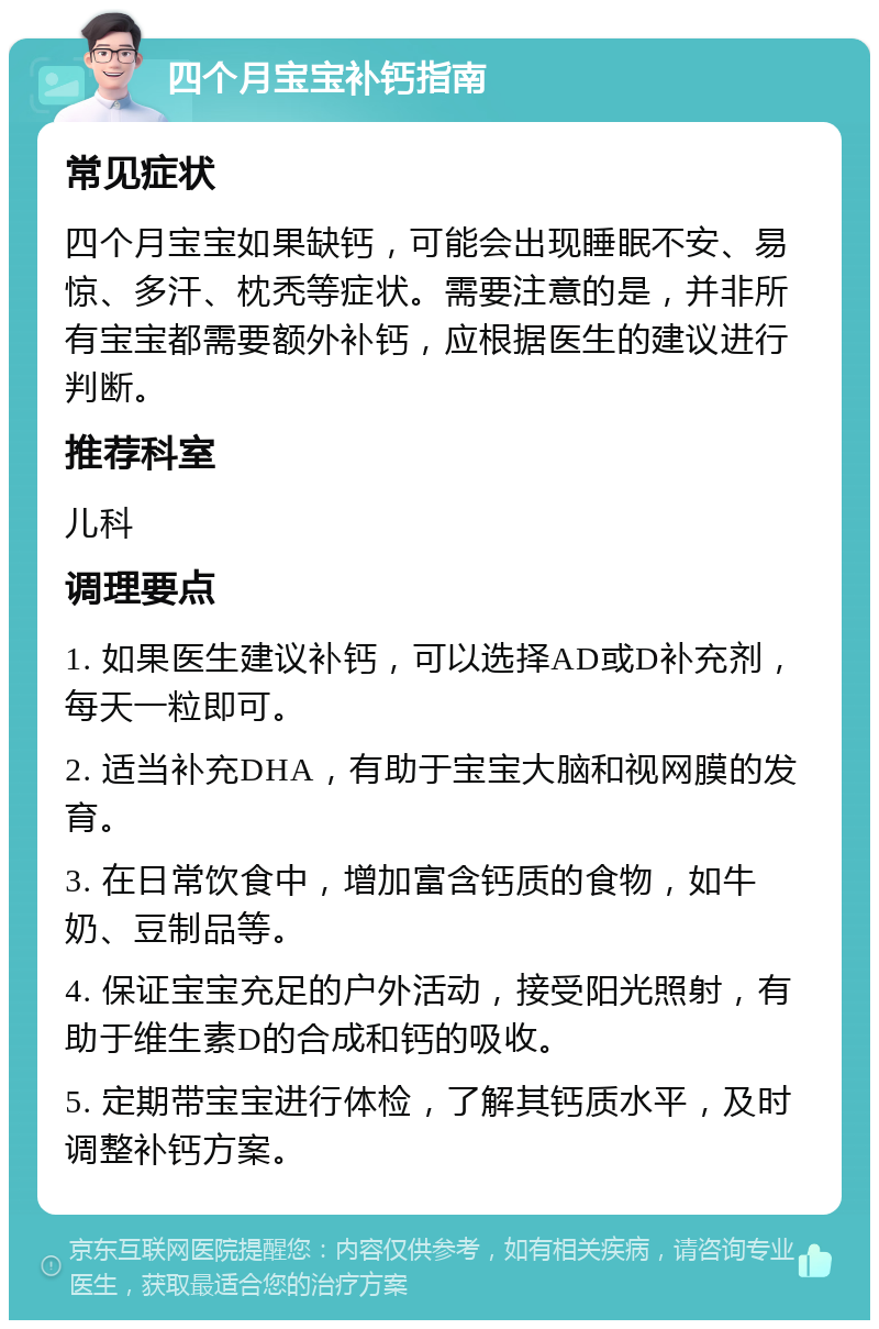 四个月宝宝补钙指南 常见症状 四个月宝宝如果缺钙，可能会出现睡眠不安、易惊、多汗、枕秃等症状。需要注意的是，并非所有宝宝都需要额外补钙，应根据医生的建议进行判断。 推荐科室 儿科 调理要点 1. 如果医生建议补钙，可以选择AD或D补充剂，每天一粒即可。 2. 适当补充DHA，有助于宝宝大脑和视网膜的发育。 3. 在日常饮食中，增加富含钙质的食物，如牛奶、豆制品等。 4. 保证宝宝充足的户外活动，接受阳光照射，有助于维生素D的合成和钙的吸收。 5. 定期带宝宝进行体检，了解其钙质水平，及时调整补钙方案。