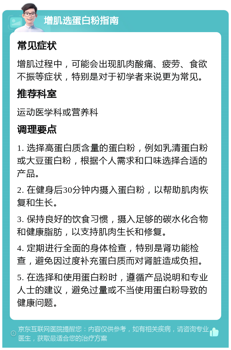 增肌选蛋白粉指南 常见症状 增肌过程中，可能会出现肌肉酸痛、疲劳、食欲不振等症状，特别是对于初学者来说更为常见。 推荐科室 运动医学科或营养科 调理要点 1. 选择高蛋白质含量的蛋白粉，例如乳清蛋白粉或大豆蛋白粉，根据个人需求和口味选择合适的产品。 2. 在健身后30分钟内摄入蛋白粉，以帮助肌肉恢复和生长。 3. 保持良好的饮食习惯，摄入足够的碳水化合物和健康脂肪，以支持肌肉生长和修复。 4. 定期进行全面的身体检查，特别是肾功能检查，避免因过度补充蛋白质而对肾脏造成负担。 5. 在选择和使用蛋白粉时，遵循产品说明和专业人士的建议，避免过量或不当使用蛋白粉导致的健康问题。