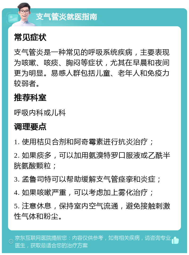 支气管炎就医指南 常见症状 支气管炎是一种常见的呼吸系统疾病，主要表现为咳嗽、咳痰、胸闷等症状，尤其在早晨和夜间更为明显。易感人群包括儿童、老年人和免疫力较弱者。 推荐科室 呼吸内科或儿科 调理要点 1. 使用桔贝合剂和阿奇霉素进行抗炎治疗； 2. 如果痰多，可以加用氨溴特罗口服液或乙酰半胱氨酸颗粒； 3. 孟鲁司特可以帮助缓解支气管痉挛和炎症； 4. 如果咳嗽严重，可以考虑加上雾化治疗； 5. 注意休息，保持室内空气流通，避免接触刺激性气体和粉尘。